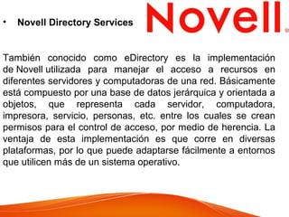 • Novell Directory Services
También conocido como eDirectory es la implementación
de Novell utilizada para manejar el acceso a recursos en
diferentes servidores y computadoras de una red. Básicamente
está compuesto por una base de datos jerárquica y orientada a
objetos, que representa cada servidor, computadora,
impresora, servicio, personas, etc. entre los cuales se crean
permisos para el control de acceso, por medio de herencia. La
ventaja de esta implementación es que corre en diversas
plataformas, por lo que puede adaptarse fácilmente a entornos
que utilicen más de un sistema operativo.
 