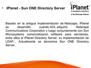 • IPlanet - Sun ONE Directory Server
Basado en la antigua implementación de Netscape, iPlanet
se desarrolló cuando AOL adquirió Netscape
Communications Corporation y luego conjuntamente con Sun
Microsystems comercializaron software para servidores,
entre ellos el iPlanet Directory Server, su implementación de
LDAP... Actualmente se denomina Sun ONE Directory
Server.
 