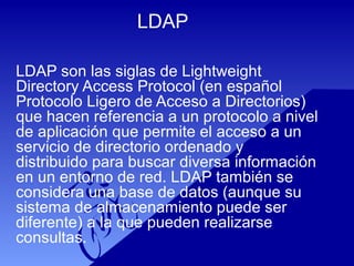 LDAP
LDAP son las siglas de Lightweight
Directory Access Protocol (en español
Protocolo Ligero de Acceso a Directorios)
que hacen referencia a un protocolo a nivel
de aplicación que permite el acceso a un
servicio de directorio ordenado y
distribuido para buscar diversa información
en un entorno de red. LDAP también se
considera una base de datos (aunque su
sistema de almacenamiento puede ser
diferente) a la que pueden realizarse
consultas.
 