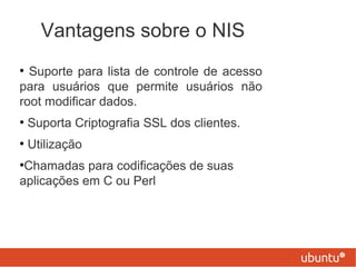 Vantagens sobre o NIS
●
Suporte para lista de controle de acesso
para usuários que permite usuários não
root modificar dados.
●
Suporta Criptografia SSL dos clientes.
●
Utilização
●
Chamadas para codificações de suas
aplicações em C ou Perl
 