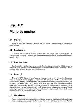 Capítulo 2
Plano de ensino
2.1 Objetivo
Introduzir, com uma base sólida, técnicos em GNU/Linux à administração de um servidor
LDAP simples.
2.2 Público Alvo
Técnicos e administradores GNU/Linux interessados em compreender de forma cuidosa o
funcionamento básico do LDAP, mas que ainda não sejam propriamente administradores de ser-
vidores LDAP.
2.3 Pré-requisitos
Os interessados deverão, necessariamente, ter familiaridade com o sistema GNU/Linux como
um todo e saber, portanto, realizar as tarefas de usuário regular pela linha de comando. Conhe-
cimento básico de redes pode ser também interessante.
2.4 Descrição
O curso de LDAP aborda os conceitos envolvidos no entendimento e na manutenção de seu
serviço e apresenta os passos para se realizar a instalação do OpenLDAP. As ferramentas de
gerenciamento do banco são apresentadas com exemplos de forma que aqueles interessados em
continuar os estudos sobre o LDAP possam ter no curso uma base sólida para implementações
reais de um servidor LDAP. Não são mostrados, portanto, na atual versão do curso, estudos de
caso de como se procederia para integrar o LDAP aos demais serviços de uma rede típica, mas o
curso se preocupa em iniciar no assunto clara e cuidadosamente, prática e teoricamente, técnicos
que desconheçam ou até tenham medo do LDAP.
2.5 Metodologia
Todo o material está no formato de lições, sendo que cada uma dispõe de um texto explicativo
e uma ou mais perguntas para acompanhar panoramicamente a leitura dos participantes. Ao ﬁnal
13
 