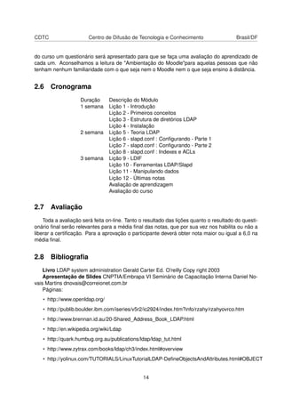 CDTC Centro de Difusão de Tecnologia e Conhecimento Brasil/DF
do curso um questionário será apresentado para que se faça uma avaliação do aprendizado de
cada um. Aconselhamos a leitura de "Ambientação do Moodle"para aquelas pessoas que não
tenham nenhum familiaridade com o que seja nem o Moodle nem o que seja ensino à distância.
2.6 Cronograma
Duração Descrição do Módulo
1 semana Lição 1 - Introdução
Lição 2 - Primeiros conceitos
Lição 3 - Estrutura de diretórios LDAP
Lição 4 - Instalação
2 semana Lição 5 - Teoria LDAP
Lição 6 - slapd.conf : Conﬁgurando - Parte 1
Lição 7 - slapd.conf : Conﬁgurando - Parte 2
Lição 8 - slapd.conf : Indexes e ACLs
3 semana Lição 9 - LDIF
Lição 10 - Ferramentas LDAP/Slapd
Lição 11 - Manipulando dados
Lição 12 - Últimas notas
Avaliação de aprendizagem
Avaliação do curso
2.7 Avaliação
Toda a avaliação será feita on-line. Tanto o resultado das lições quanto o resultado do questi-
onário ﬁnal serão relevantes para a média ﬁnal das notas, que por sua vez nos habilita ou não a
liberar a certiﬁcação. Para a aprovação o participante deverá obter nota maior ou igual a 6,0 na
média ﬁnal.
2.8 Bibliograﬁa
Livro LDAP system administration Gerald Carter Ed. O’reilly Copy right 2003
Apresentação de Slides CNPTIA/Embrapa VI Seminário de Capacitação Interna Daniel No-
vais Martins dnovais@correionet.com.br
Páginas:
• http://www.openldap.org/
• http://publib.boulder.ibm.com/iseries/v5r2/ic2924/index.htm?info/rzahy/rzahyovrco.htm
• http://www.brennan.id.au/20-Shared_Address_Book_LDAP.html
• http://en.wikipedia.org/wiki/Ldap
• http://quark.humbug.org.au/publications/ldap/ldap_tut.html
• http://www.zytrax.com/books/ldap/ch3/index.html#overview
• http://yolinux.com/TUTORIALS/LinuxTutorialLDAP-DeﬁneObjectsAndAttributes.html#OBJECT
14
 