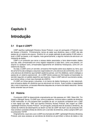 Capítulo 3
Introdução
3.1 O que é LDAP?
LDAP signiﬁca Lightweight Directory Acces Protocol, o que em português é Protocolo Leve
de Acesso a Diretório. Primeiramente, temos de saber que diretórios, para o LDAP, não são
pastas de um sistema de arquivo. Diretório foi um jargão aplicado já pelo padrão X.500 sobre o
qual o LDAP se baseia, e diz respeito, mais genericamente, a alguma maneira de estruturar um
recipiente de dados.
LDAP é um protocolo que serve e acessa dados associados a ítens determinados (dados
que são, aliás, armazenados em único registro respectivo a cada ítem), como uma pessoa, um
arquivo ou qualquer outro, armazenados logicamente em diretórios hierárquicos, como em um
sistema de arquivo.
Ou seja, o LDAP, como um servidor, armazena informações sobre seus objetos (ou ítens, que
de certa forma são análogos a arquivos) organizados em uma estrutura de continentes, isto é, em
uma estrutura de diretórios (que também podemos pensar, com ﬁns didáticos, serem análogos a
pastas de um sistema operacional). Já o LDAP cliente acessa as informações armazenadas no
servidor segundo um pedido especíﬁco que fazemos. Hoje o LDAP está em sua terceira versão,
que iremos utilizar, e é por isso chamado de LDAPv3.
O LDAP, em linhas gerais e situantes, é um banco de dados hierárquico (e não relacional),
pois armazena dados em diretórios que se estruturam em árvore. Suas funções e capacidades
são, e isto é importante, um bocado diferentes daquelas de um banco de dados relacional. Vamos
tentar entender isso em breve.
3.2 História
O protocolo LDAP foi desenvolvido originalmente por três pessoas em 1993: Steve Killi, Tim
Howes e Wengyik Yeong. O LDAP, que, como já sabemos, funciona sobre o padrão de diretórios
X.500 melhorado, foi uma tentativa bem sucedida de ser um protocolo compativel com o DAP
e mais rápido que este. DAP, que signiﬁca Directory Access Protocol, deu origem ao LDAP,
Lightweight Directory Access Protocol - em português, protocolo leve de accesso à diretórios. As
razões da melhoria de desempenho se devem ao fato do LDAP não fazer uso do protocolo OSI,
mas constituir conexões diretas do cliente com o servidor de diretórios, antes o próprio DAP, com
os protocolos TCP/IP.
Originalmente, o que veio a ser o LDAP era chamado de LDBP: Lightweight Directory Browsing
Protocol, pois seus acessos ao servidores de diretórios só permititam a leitura de dados e não
15
 