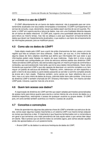 CDTC Centro de Difusão de Tecnologia e Conhecimento Brasil/DF
4.4 Como é o uso do LDAP?
O LDAP, diferentemente de um banco de dados relacional, não é preparado para ser cons-
tantemente atualizado e ter seus dados remanejados e transitando. O LDAP é principamente um
serviço de consulta, o que, obviamente, requer que dados sejam escritos de vez em quando. Por-
tanto, o LDAP sim suporta escrita e leitura de dados, mas com uma ﬁnalidade diferente daquela
de um banco de dados relacional. O LDAP, pois, suporta uma quantidade absurda de acessos
para leitura ao mesmo tempo, mas não se adequa a usos que requeiram armazenamento de
dados que devam ser freqüentemente atualizados, o que explica o uso típico de armazenamento
de informações pessoais, pois se modiﬁcam pouco.
4.5 Como são os dados do LDAP?
Cada objeto visado pelo LDAP, que a partir de então chamaremos de ítem, possui um único
registro que lista os campos com seus atributos. Cada ítem, por sua vez, é uma instância de
alguma classe de ítens (objetos) escolhida que deﬁne que informações têm que estar e que
informações podem estar listadas no registro de suas instâncias. Cada item é único e pode
ser encontrado sem ambiguidades por conta da estrutura arbórea padrão dos diretórios LDAP.
Todos servidores LDAP, portanto, são estruturados segundo um mesmo princípio de continentes e
conteúdos, que será esclarecido mais tarde, que torna seus dados intercambiáveis. Haver vários
frontends que suportam LDAP e que são capazes de descrever um caminho completo a um ítem
requer um padrão de estrutura de diretórios. Podemos, enﬁm, referenciar um item especíﬁco e
pedir o retorno de seus dados ou parte destes passando ao servidor o caminho completo através
da árvore até o ítem visado. Podemos também, como vamos ver, fazer referência não a um
ítem, mas a um ramo inteiro de dados da árvore, cobrindo todos ítens nele contidos. Uma árvore
de diretórios LDAP é também chamada de DIT, Directory Information Tree. Um mesmo servidor
LDAP pode, inclusive, suportar mais de uma árvore.
4.6 Quem tem acesso aos dados?
A organização de diretórios do LDAP permite que sejam setadas permissões personalizadas
de acesso tanto para leitura quanto para escrita a ramos inteiros de uma árvore de dados ou a
diretórios especíﬁcos, restringindo o acesso de quaisquer usuários ou grupos destes. O LDAP,
pois, em certo sentido também autentica a si mesmo o acesso de usuários.
4.7 Conceitos e convenções
Antes de aprendermos algumas das palavras-chave do LDAP e entender sua estrutura de da-
dos, vamos expor algumas noções importantes a um sistema LDAP e ao mesmo tempo estipular
os nomes que daremos a elas. O importante é que ﬁquemos familiarizados com a nomenclatura
em geral e que tenhamos uma visão panorâmica de tudo aquilo sobre o que vamos falar daqui
em diante. Não é preciso que se domine todos os conceitos agora, pois vamos estudar aqueles
ainda não apresentados um a um posteriormente.
• Árvore LDAP ou de dados é a estrutura hierárquica de dados do LDAP;
18
 