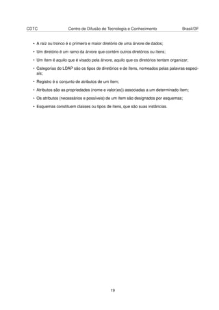 CDTC Centro de Difusão de Tecnologia e Conhecimento Brasil/DF
• A raiz ou tronco é o primeiro e maior diretório de uma árvore de dados;
• Um diretório é um ramo da árvore que contém outros diretórios ou ítens;
• Um ítem é aquilo que é visado pela árvore, aquilo que os diretórios tentam organizar;
• Categorias do LDAP são os tipos de diretórios e de ítens, nomeados pelas palavras especi-
ais;
• Registro é o conjunto de atributos de um ítem;
• Atributos são as propriedades (nome e valor(es)) associadas a um determinado ítem;
• Os atributos (necessários e possíveis) de um ítem são designados por esquemas;
• Esquemas constituem classes ou tipos de ítens, que são suas instâncias.
19
 