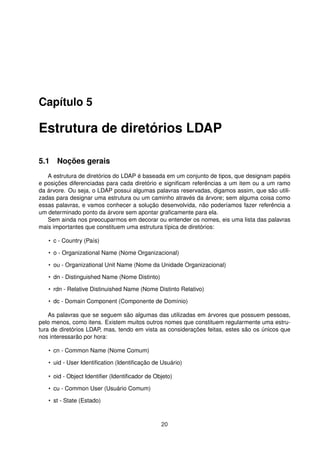 Capítulo 5
Estrutura de diretórios LDAP
5.1 Noções gerais
A estrutura de diretórios do LDAP é baseada em um conjunto de tipos, que designam papéis
e posições diferenciadas para cada diretório e signiﬁcam referências a um item ou a um ramo
da árvore. Ou seja, o LDAP possui algumas palavras reservadas, digamos assim, que são utili-
zadas para designar uma estrutura ou um caminho através da árvore; sem alguma coisa como
essas palavras, e vamos conhecer a solução desenvolvida, não poderíamos fazer referência a
um determinado ponto da árvore sem apontar graﬁcamente para ela.
Sem ainda nos preocuparmos em decorar ou entender os nomes, eis uma lista das palavras
mais importantes que constituem uma estrutura típica de diretórios:
• c - Country (País)
• o - Organizational Name (Nome Organizacional)
• ou - Organizational Unit Name (Nome da Unidade Organizacional)
• dn - Distinguished Name (Nome Distinto)
• rdn - Relative Distinuished Name (Nome Distinto Relativo)
• dc - Domain Component (Componente de Domínio)
As palavras que se seguem são algumas das utilizadas em árvores que possuem pessoas,
pelo menos, como itens. Existem muitos outros nomes que constituem regularmente uma estru-
tura de diretórios LDAP, mas, tendo em vista as considerações feitas, estes são os únicos que
nos interessarão por hora:
• cn - Common Name (Nome Comum)
• uid - User Identiﬁcation (Identiﬁcação de Usuário)
• oid - Object Identiﬁer (Identiﬁcador de Objeto)
• cu - Common User (Usuário Comum)
• st - State (Estado)
20
 