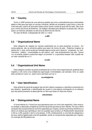 CDTC Centro de Difusão de Tecnologia e Conhecimento Brasil/DF
5.2 * Country
Como o LDAP precisa de uma estrutura padrão que sirva universalmente para intercambiar
dados e links para que seja um serviço uniﬁcante, decidiu-se considerar o país como o ramo de
nível mais alto, a partir do qual saem todos outros ramos e antes do qual não há nada. São como
que o tronco da árvore de diretórios. Os códigos utilizados para designar os países são, não por
acaso, os mesmos utilizados na estrutura de domínios da internet.
No caso do Brasil, a designação de valor a ’c’ seria:
c=BR
5.3 * Organizational Name
Esta categoria diz respeito às maiores subdivisões de um país presentes na árvore. Em
outras palavras, são os primeiros galhos que saem do tronco do país. Podemos imaginar os
valores de ’o’, pois, como sendo por exemplo alguma coisa como ’governo’, ’empresas’, ou ’civil’,
’ﬁnanceiro’, ’publico’, ’universidades ou até mesmo ’unb’, mas provavelmente não cdtc. Outros
’o’s, no entanto, podem e costumam seguir um primeiro ’o’, o que talvez levasse ’cdtc’ a poder ser
um valor razoável de um ’o’.
o=cdtc
5.4 * Organizational Unit Name
Esta categoria constitui as partes analisadas de um único ramo organizacional, podendo dizer
respeito a ’unb’ como uma unidade da organização ’universidades’, por exemplo. Uma ’ou’ pode
estar contida em outra ’ou’, assim como acontece com as ’o’.
ou=estagiarios
5.5 * User Identiﬁcation
Este atributo faz parte de qualquer tipo de item relativo a pessoa e a identiﬁca unicamente em
seu diretório. Igualmente, a identiﬁcação de usuário é uma palavra contingente (é um atributo)
que não estaria presente na descrição de um ítem que fosse um disco de música.
uid=tomasrc
5.6 * Distinguished Name
O nome distinto é o "nome"com que apontamos para um único ítem especíﬁco. Este nome é,
na verdade, a descrição completa do caminho da árvore que leva ao ítem referido. Por isso o DN é
composto dos componentes do caminho separados por vírgulas, sendo os primeiros diretórios e o
último um atributo que identiﬁque o ítem em questão (que constitui um R(elative)DN), tipicamente
o CN ou o UID, quando o ítem é uma pessoa. O DN, sintaticamente, é uma lista de categorias e
de seus valores ligados pelo sinal de igualdade, sendo os componentes separados por vírgulas.
Um exemplo de DN poderia ser:
21
 
