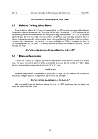 CDTC Centro de Difusão de Tecnologia e Conhecimento Brasil/DF
dn="uid=tomas, ou=estagiarios, o=iti, c=BR"
5.7 * Relative Distinguished Name
O nome distinto relativo é o primeiro componente de um DN, ou seja, em geral o identiﬁcador
do item em questão. No exemplo de DN acima, o RDN seria "uid=tomas". O RDN deve ser capaz
de apontar para um único item dentro do componente seguinte listado no DN. O RDN deve ser
algum atributo do item, mas não necessariamente um atributo cujo valor seja exclusivo do item
visado, inclusive porque não há como evitar que o mesmo atributo de itens diferentes mantenham
o mesmo valor. Nesse caso, para acabar com a ambiguidade, um RDN pode apresentar mais de
um valor separados por um sinal "+". Exemplo de DN cujo RDN ("uid=tomas+ou=suporte") possui
mais de um valor:
dn="uid=tomas+ou=suporte, ou=estagiarios, o=iti, c=BR"
5.8 * Domain Component
O Nome de Domínio diz respeito ao domínio web relativo a um ramo da árvore ou à árvore
toda. No caso, o nome do domínio onde se encontra a pessoa de uid ’tomas’ é o ’iti.br’. Esse
domínio possui dois componentes de domínio, ’iti’ e ’br’, logo:
dc=iti, dc=br
Podemos, desta forma, fazer referência a um ítem, ou seja, um DN, fazendo uso do domínio
através da listagem de seus componentes de domínio, por exemplo:
dn="uid=tomas, ou=estagiarios, dc=iti, dc=br"
Não é necessário que se domíne o uso do domínio no LDAP à primeira vista, ao longo das
lições ele se tornará mais claro.
22
 