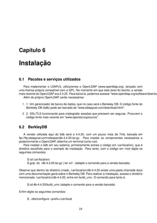 Capítulo 6
Instalação
6.1 Pacotes e serviços utilizados
Para implementar o LDAPv3, utilizaremos o OpenLDAP (www.openldap.org), lançado com
uma licensa própria compatível com a GPL. No momento em que este texto foi escrito, a versão
mais recente do OpenLDAP era 2.3.25. Para baixá-la, podemos acessar "www.openldap.org/software/downloa
Além do próprio OpenLDAP, serão necessários:
1. 1. Um gerenciador de banco de dados, que no caso será o Berkeley DB. O código fonte do
Berkeley DB (bdb) pode ser baixado de "www.sleepycat.com/download.html".
2. 2. SSL/TLS funcionando para criptografar sessões que precisem ser seguras. Procurem o
código fonte mais recente em "www.openssl.org/source".
6.2 BerkleyDB
A versão utilizada aqui do bdb será a 4.4.20, com um pouco mais de 7mb, baixada em
ftp://ftp.sleepycat.com/releases/db-4.4.20.tar.gz. Para instalar os componentes necessários e
posteriormente o OpenLDAP, obtenha um terminal como root.
Para instalar o bdb em seu sistema, primeiramente extraia o código em /usr/local/src, que é
diretório escolhido para o exemplo de instalação. Para tanto, com o código em /root digite os
seguintes comandos:
$ cd /usr/local/src
$ gzip -dc /db-4.4.20.tar.gz | tar xvf - (adapte o comando para a versão baixada)
Observe que dentro do diretório criado, /usr/local/src/db-4.4.20 existe uma pasta chamada docs
com uma documentação geral sobre o Berkeley DB. Para realizar a instalação, acesse o diretório
mencionado, /usr/local/src/db-4.4.20, entre em build_unix. O comando para tanto é:
$ cd db-4.4.20/build_unix (adapte o comando para a versão baixada)
Enﬁm digite os seguintes comandos:
$ ../dist/conﬁgure –preﬁx=/usr/local
24
 