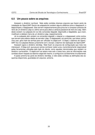 CDTC Centro de Difusão de Tecnologia e Conhecimento Brasil/DF
6.5 Um pouco sobre os arquivos
Acessem o diretório /usr/local. Nele estão contidos diversos arquivos que fazem parte da
instalação do OpenLDAP. Dentro da subpasta bin existem alguns utilitários como o ldapsearch, o
ldapcompare, e ldappasswd. Eles servem respectivamente para procurar e comparar atributos de
ítens de um diretório Ldap e o último serve para altera o atributo password de ítens do Ldap. Além
deste existem na subpasta bin os três comandos ldapadd, ldapmodify e ldapdelete, que criam,
modiﬁcam e deletam ítens de um diretório Ldap, respectivamente.
Já na subpasta sbin existem os comandos slapadd, o slapcat e o slappasswd, entre outros,
que servem para alterar dados do servidor Ldap. O slappasswd, em particular, que talvez venha-
mos usar, gera hash de senhas para ser utilizado no slapd.conf. O slapd, o daemon do OpenL-
DAP, ﬁca na subpasta libexec juntamente com o slurpd, o daemon de replicação do OpenLDAP.
Acessem agora o diretório /etc/ldap. Nele ﬁcam os arquivos de conﬁguração que mais nos
interessam. O ldap.conf, que pouco vamos conhecer neste curso, é prioritariamente responsável
pelas ferramentas utilizadas pelo lado do cliente, como aquelas mencionadas que residem no
diretório /usr/local/bin. O slapd.conf vai estará mais sob o nosso foco, pois as informações nele
contidas dizem respeito ao daemon slapd ele mesmo, e conﬁgurá-lo corretamente é fundamental.
A pasta schema faz parte do diretório /etc/ldap, e nele estão contidas as deﬁnições dos es-
quemas disponíveis, guardadas em arquivos .schema.
26
 