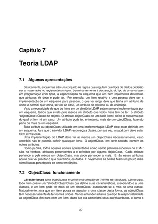 Capítulo 7
Teoria LDAP
7.1 Algumas apresentações
Basicamente, esquemas são um conjunto de regras que regulam que tipos de dados poderão
ser armazenados no registro de um item. Semelhantemente à declaração do tipo de uma variável
em programação com tipos, a especiﬁcação do esquema que um ítem implementa determina
que atributos ele deve e pode ter. Por exemplo, um ítem relativo a uma pessoa deve ser a
implementação de um esquema para pessoas, o que vai exigir dele que tenha um atributo de
nome e permitir que tenha, se vier ao caso, um atributo de telefone ou de endereço.
Visto a necessidade de que os ítens em um diretório LDAP sejam sempre implementados por
um esquema, temos que existe pelo menos um atributo que todos ítens têm de ter: o atributo
"objectClass"(Classe de objeto). O atributo objectClass de um dado ítem i deﬁne o esquema que
do qual o ítem i é um caso. Um atributo pode ter, entretanto, mais de um objectClass, fazendo
parte de mais de um esquema.
Todo atributo ou objectClass utilizado em uma implementação LDAP deve estar deﬁnido em
um esquema. Para que o servidor LDAP reconheça a classe, por sua vez, o slapd.conf deve estar
bem conﬁgurado.
Uma implementação do LDAP deve ter ao menos um objectClass necessariamente, caso
contrário não se poderia deﬁnir quaisquer ítens. O objectClass, em certo sentido, contém os
outros atributos.
Como já dizia, todos aqueles nomes apresentados como sendo palavras especiais do LDAP
são, na verdade, atributos pertencentes a e deﬁnidos por alguma objectClass. Cada atributo
pertence a pelo menos um objectClass, mas pode pertencer a mais. E são esses atributos
aquilo que vai guardar o que queremos, os dados. E novamente as coisas ﬁcam um pouco mais
complicadas para depois se tornarem óbvias.
7.2 ObjectClass: funcionamento
Características Uma objectClass é como uma coleção de (nomes de) atributos. Como dizia,
todo ítem possui um "atributo"objectClass que deﬁne suas características, associando-o a uma
classes, e um ítem pode ter mais de um objectClass, associando-se a mais de uma classe.
Naturalmente, para que um ítem possa se associar a uma classe desta forma, as objectClass
têm necessariamente de ter nomes únicos. Vamos entender adiante que tipo de responsabilidade
as objectClass têm para com um ítem, dado que ela administra seus outros atributos, e como o
27
 
