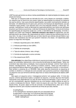 CDTC Centro de Difusão de Tecnologia e Conhecimento Brasil/DF
LDAP faz para genrenciar as várias e tantas possibilidades de implementações de classes, que é
através da herança.
Note que um esquema pode ser derivado de outro, como classes em orientação a objetos.
Um esquema que se deriva de outro possui todas as especiﬁcações de atributos do esquema
dos qual se deriva, mais suas prórprias especiﬁcações, que podem eventualmente sobrepor as
derivadas. Um oblectClass faz em geral, pois, parte de uma hierarquia de objectClasses, que são
modulares nesse sentido, e que apontam para uma única deﬁnição abstrata, a classe top. Por
exemplo, inetOrgPerson herda as deﬁnições de organizationalPerson que herda suas deﬁnições
de person que herda as suas de top, o todo das hierarquias de objectClass. O recurso de herança
de especiﬁcações de esquemas ajuda-nos a evitar a redundância de declarações, tornando o
trabalho com LDAP mais inteligente. Deﬁnindo variáveis e seu status As objectClass, que são
deﬁnidas dentro das classes, são responsáveis por deﬁnir o status de seus atributos para com os
seus ítens. Ou seja, é na sua deﬁnição que vai estar descrito que aributos são permitidos e que
atributos são necessários aos ítens que quiserem instanciar uma classe. Um objectClass pode
possuir as seguintes informações:
1. 1. Atributos requeridos para o ítem (MUST);
2. 2. Atributos permitidos ao ítem (MAY);
3. 3. Padrões de comparação;
4. 4. Tipos de valores (inteiros, reais, strings);
5. 5. Controle de duplicação e outros controles;
6. 6. Seu esquema pai (SUP).
Uma deﬁnição Uma objectClass é deﬁnida em arquivos terminados em ’.schema’. Esquemas
podem ser entendidos, basicamente, como conjuntos de deﬁnições de objectClasses. Talvez não
se lembrem das notas sobre a instalação, mas os arquivos de extenção ’.schema’ ﬁcam todos no
diretório ’/etc/ldap/schema’. Bom, entremos no diretório ’schema’. Notem que nele existem al-
guns esquemas básicos disponíveis por padrão, como o ’inetorgperson.schema’ e ’core.schema’.
Note também a presença de um README. Nele estão descritos brevemente os esquemas já
contidos no diretório e a indicação de como proceder caso queiramos autenticar e disponibilizar
um esquema novo que tenhamos deﬁnido adquirindo os nossos identiﬁcadores de objetos LDAP
(OIDs).
Abra agora um esquema como o ’inetorgperson.schema’ com qualquer editor. O início dos
arquivos .schema tipicamente explica o propósito do esquema, e fornece algumas informações
importantes como dependências (no caso de haver herança de deﬁnições, o que é comum, por
ser útil e aconselhável), algumas indicações de uso e de versões e dados relativos ao autor ou
a autora e endereços da internet. Rolem o texto do arquivo até o seu ﬁnal. Note suas últimas
dezoito linhas. Se quiser, digite na linha de comando ’cd /etc/ldap/schema; clear; tail -n 18 ine-
torgperson.schema’ para visualizar exatamente as linhas de que estou falando.
# inetOrgPerson
# The inetOrgPerson represents people who are associated with an
# organization in some way. It is a structural class and is derived
# from the organizationalPerson which is deﬁned in X.521 [X521].
NAME ’inetOrgPerson’
28
 