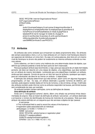 CDTC Centro de Difusão de Tecnologia e Conhecimento Brasil/DF
DESC ’RFC2798: Internet Organizational Person’
SUP organizationalPerson
STRUCTURAL
MAY (
audio $ businessCategory $ carLicense $ departmentNumber $
displayName $ employeeNumber $ employeeType $ givenName $
homePhone $ homePostalAddress $ initials $ jpegPhoto $
labeledURI $ mail $ manager $ mobile $ o $ pager $
photo $ roomNumber $ secretary $ uid $ userCertiﬁcate $
x500uniqueIdentiﬁer $ preferredLanguage $
userSMIMECertiﬁcate $ userPKCS12 )
7.3 Atributos
Os atributos são como variáveis que armazenam os dados propriamente ditos. Os atributos
são sempre associados a ítens, e um ou mais atributos em um mesmo nível hierárquico deve(m)
ser capaz(es) de individuar um único ítem. Ou seja, em outras palavras, dois ítens em um mesmo
nível de hierarquia na árvore não podem ter exatamente os mesmos atributos contendo os mes-
mos valores.
Como sabemos, um ítem é como uma instância de uma determinada classe de objetos, que
deﬁnirá que atributos poderão e terão de fazer parte do ítem instanciado.
Para que qualquer atributo seja reconhecido, e, logo, para que seja parte de um dado ítem/objeto,
portanto, ele deve ser descrito em uma classe de objetos, uma objectClass, que deve também
ser um atributo do mesmo ítem/objeto. Lembrando que uma objectClass é também um atributo,
ainda que bem especial. Conclui-se que se um ítem tem que ter atributos, quaisquer que sejam,
para ser individuável, ele deve ter ao menos um atributo - o objectClass.
A deﬁnição dos atributos determinam que eles tenham, assim como em algumas linguagens
programações, um tipo. Ou seja, um atributo destinado a guardar números de telefone, por
exemplo, pode esperar receber dados em forma de números, e não em letras, strings. A deﬁnição
dos atributos também pode informar como os atributos respondem às buscas, permitindo buscas
sem consideração de caso, por exemplo.
Os atributos também herdam deﬁnições, como as deﬁnições de classes.
Uma deﬁnição de atributo
Ainda com o ’inetorgperson.schema’ aberto, dêem uma olhada nas primeiras linhas desco-
mentadas do arquivo. Elas se tratam da deﬁnição do atributo ’carLicense’, um atributo destinado
a armazenar o número de identiﬁcação da licença de motorista de uma pessoa. Note que esse
atributo não estaria deﬁnido em um esquema que não servisse a objetos do tipo ’pessoa’.
# carLicense
# This multivalued ﬁeld is used to record the values of the license or
# registration plate associated with an individual.
attributetype ( 2.16.840.1.113730.3.1.1
NAME ’carLicense’
DESC ’RFC2798: vehicle license or registration plate’
EQUALITY caseIgnoreMatch
SUBSTR caseIgnoreSubstringsMatch
SYNTAX 1.3.6.1.4.1.1466.115.121.1.15 )
29
 