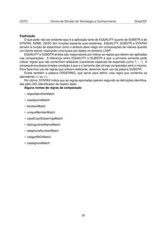 CDTC Centro de Difusão de Tecnologia e Conhecimento Brasil/DF
Explicação
O que pode não ser evidente aqui é a aplicação tanto de EQUALITY quanto de SUBSTR e de
SYNTAX. NAME, DESC têm funções bastante auto-evidentes. EQUALITY, SUBSTR e SYNTAX
servem à função de especiﬁcar como o atributo deve reagir em comparações de valores quando
um cliente estiver realizando uma busca por dados no diretório LDAP.
EQUALITY e SUBSTR ambos são responsáveis por indicar as regras que devem ser aplicadas
nas comparações. A diferença entre EQUALITY e SUBSTR é que a primeira somente pode
indicar regras que não contenham wildcards (caracteres especiais de expansão como ?, ., *). A
consequência dessa simples condição é que o o tamanho das strings comparadas será o mesmo.
Para fazermos uso de regras que utilizem wildcards, devemos fazer uso da palavra SUBSTR.
Existe também a palavra ORDERING, que serve para deﬁnir uma regra que contenha os
operadores >= ou <=.
Por último, SYNTAX indica que as regras apontadas operam segundo as deﬁnições identiﬁca-
das pelo OID (identiﬁcador de objeto) dado.
Alguns nomes de regras de comparação
• objectIdentiﬁerMatch
• caseIgnoreMatch
• booleanMatch
• uniqueMemberMatch
• caseExactSubstringsMatch
• distinguishedNameMatch
• telephoneNumberMatch
• integerBitOrMatch
• caseIgnoreMatch
30
 