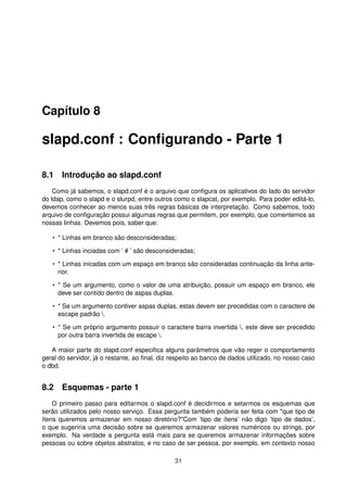 Capítulo 8
slapd.conf : Conﬁgurando - Parte 1
8.1 Introdução ao slapd.conf
Como já sabemos, o slapd.conf é o arquivo que conﬁgura os aplicativos do lado do servidor
do ldap, como o slapd e o slurpd, entre outros como o slapcat, por exemplo. Para poder editá-lo,
devemos conhecer ao menos suas três regras básicas de interpretação. Como sabemos, todo
arquivo de conﬁguração possui algumas regras que permitem, por exemplo, que comentemos as
nossas linhas. Devemos pois, saber que:
• * Linhas em branco são desconsideradas;
• * Linhas inciadas com ’ # ’ são desconsideradas;
• * Linhas inicadas com um espaço em branco são consideradas continuação da linha ante-
rior.
• * Se um argumento, como o valor de uma atribuição, possuir um espaço em branco, ele
deve ser contido dentro de aspas duplas.
• * Se um argumento contiver aspas duplas, estas devem ser precedidas com o caractere de
escape padrão .
• * Se um próprio argumento possuir o caractere barra invertida , este deve ser precedido
por outra barra invertida de escape .
A maior parte do slapd.conf especiﬁca alguns parâmetros que vão reger o comportamento
geral do servidor, já o restante, ao ﬁnal, diz respeito ao banco de dados utilizado, no nosso caso
o dbd.
8.2 Esquemas - parte 1
O primeiro passo para editarmos o slapd.conf é decidirmos e setarmos os esquemas que
serão utilizados pelo nosso serviço. Essa pergunta também poderia ser feita com "que tipo de
ítens queremos armazenar em nosso diretório?"Com ’tipo de ítens’ não digo ’tipo de dados’,
o que sugeriria uma decisão sobre se queremos armazenar valores numéricos ou strings, por
exemplo. Na verdade a pergunta está mais para se queremos armazenar informações sobre
pessoas ou sobre objetos abstratos, e no caso de ser pessoa, por exemplo, em contexto nosso
31
 