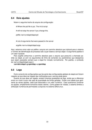 CDTC Centro de Difusão de Tecnologia e Conhecimento Brasil/DF
8.4 Dois ajustes
Notem o seguinte trecho do arquivo de conﬁguração:
# Where the pid ﬁle is put. The init.d script
# will not stop the server if you change this.
pidﬁle /var/run/slapd/slapd.pid
# List of arguments that were passed to the server
argsﬁle /var/run/slapd/slapd.args
Aqui, setamos como valor ao pidﬁle o arquivo em caminho absoluto que indicará para o sistema
o número de identiﬁcação do processo sob o qual rodará o serviço slapd. O argumento padrão é
um valor razoável.
Para argsﬁle atribuímos o caminho absoluto para o arquivo que possuirá a chamada pa-
drão ao slapd, já com os argumentos de linha de comando (ou parâmetros) que desejamos
que sejam passados sempre que o slapd for iniciado normalmente. Por padrão, o conteúdo
de /var/run/slapd/slapd.args é:
/usr/sbin/slapd -g openldap -u openldap
8.5 Logs
Outro conjunto de conﬁgurações que faz parte das conﬁgurações globais do slapd.conf dizem
respeito ao que deve ser logado das notiﬁcações que o serviço pode gerar.
Quanto ao que deve ser logado, existem diversos gradações de logs, ainda que a diferença
entre um nível e outro não seja de quantidade de linhas geradas. Existe uma tabela que apre-
senta as várias opções, cada qual associada a um valor numérico. Caso queiramos combinar
as opções, simplismente somamos esses valores. Como podem ter notado, o sistema lembra a
atribuição numérica de permissões a arquivos no sistema GNU/Linux.
33
 