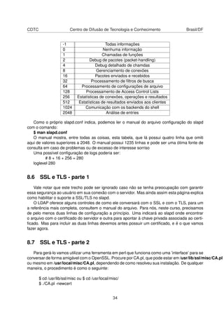 CDTC Centro de Difusão de Tecnologia e Conhecimento Brasil/DF
-1 Todas informações
0 Nenhuma informação
1 Chamadas de funções
2 Debug de pacotes (packet-handling)
4 Debug detalhado de chamdas
8 Gerenciamento de conexões
16 Pacotes enviados e recebidos
32 Processamento de ﬁltros de busca
64 Processamento de conﬁgurações de arquivo
128 Processamento de Access Control Lists
256 Estatísticas de conexões, operações e resultados
512 Estatísticas de resultados enviados aos clientes
1024 Comunicação com os backends do shell
2048 Análise de entries
Como o próprio slapd.conf indica, podemos ler o manual do arquivo conﬁguração do slapd
com o comando:
$ man slapd.conf
O manual mostra, entre todas as coisas, esta tabela, que lá possui quatro linha que omiti
aqui de valores superiores a 2048. O manual possui 1235 linhas e pode ser uma ótima fonte de
consulta em caso de problemas ou de excesso de interesse sorriso
Uma possível conﬁguração de logs poderia ser:
# 8 + 16 + 256 = 280
loglevel 280
8.6 SSL e TLS - parte 1
Vale notar que este trecho pode ser ignorado caso não se tenha preocupação com garantir
essa segurança ao usuário em sua conexão com o servidor. Mas ainda assim esta página explica
como habilitar o suporte a SSL/TLS no slapd.
O LDAP oferece alguns controles de como ele conversará com o SSL e com o TLS, para um
a referência mais completa, consultem o manual do arquivo. Para nós, neste curso, precisamos
de pelo menos duas linhas de conﬁguração a princípio. Uma indicará ao slapd onde encontrar
o arquivo com o certiﬁcado do servidor e outra para apontar à chave privada associada ao certi-
ﬁcado. Mas para incluir as duas linhas devemos antes possuir um certiﬁcado, e é o que vamos
fazer agora.
8.7 SSL e TLS - parte 2
Para gerá-lo vamos utilizar uma ferramenta em perl que funciona como uma ’interface’ para se
conversar de forma amigável com o OpenSSL. Procure por CA.pl, que pode estar em /usr/lib/ssl/misc/CA.pl
ou mesmo em /usr/local/misc/CA.pl, dependendo de como resolveu sua instalação. De qualquer
maneira, o procedimento é como o seguinte:
$ cd /usr/lib/ssl/misc ou $ cd /usr/local/misc/
$ ./CA.pl -newcert
34
 