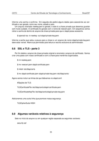 CDTC Centro de Difusão de Tecnologia e Conhecimento Brasil/DF
Informe uma senha e conﬁrme. Em seguida ele pedirá alguns dados para associá-los ao cer-
tiﬁcado a ser gerado, como seu nome, estado e país.
Um arquivo chamado newkey.pem é gerado, e este é a chave privada que devemos guardar
com muito cuidado. O certiﬁcado foi gerado com o nome de newcert.pem. Em sequência vamos
retirar a senha de dentro do arquivo da chave privada para que o slapd possa acessá-la.
$ openssl rsa -in newkey -out slapd-private-key.pem
Informe a senha que setou a pouco para a chave e um arquivo de nome slapd-private-key.pem
deve estar visível. Altere sua permissão para leitura e escrita exclusiva do administrador.
8.8 SSL e TLS - parte 3
Por ﬁm delete o arquivo da chave privada original e renomeie o arquivo do certiﬁcado. Vamos
criar uma pasta com nosso certiﬁcado e com a chave para mantê-los organizados.
$ rm newkey.pem
$ mv newcert.pem slapd-certiﬁcate.pem
$ mkdir /etc/ldap/certs
$ mv slapd-certiﬁcate.pem slapd-private-key.pem /etc/ldap/certs/
Agora vamos incluir as linhas de que falávamos no slapd.conf.
#Opções de TLS:
TLSCertiﬁcateFile /etc/ldap/certs/slapd-certiﬁcate.pem
TLSCertiﬁcateKeyFile /etc/ldap/certs/slapd-private-key.pem
Adicionemos uma outra linha que promove nossa segurança.
TLSCipherSuite HIGH
8.9 Algumas variáveis relativas à segurança
Sete no início do arquivo ou em qualquer região separada as seguintes variáveis:
security ssf
35
 