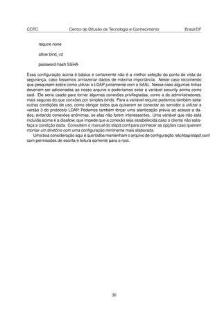CDTC Centro de Difusão de Tecnologia e Conhecimento Brasil/DF
require none
allow bind_v2
password-hash SSHA
Essa conﬁguração acima é básica e certamente não é a melhor seleção do ponto de vista da
segurança, caso fossemos armazenar dados de máxima importância. Neste caso recomendo
que pesquisem sobre como utilizar o LDAP juntamente com o SASL. Nesse caso algumas linhas
deveriam ser adicionadas ao nosso arquivo e poderíamos setar a variável security acima como
sasl. Ele seria usado para tornar algumas conexões privilegiadas, como a do administradores,
mais seguras do que conxões por simples binds. Para a variável require podemos também setar
outras condições de uso, como obrigar todos que quiserem se conectar ao servidor a utilizar a
versão 3 do protocolo LDAP. Podemos também forçar uma atenticação prévia ao acesso a da-
dos, evitando conexões anônimas, se elas não forem interessantes. Uma variável que não está
incluída acima é a disallow, que impede que a conexão seja estabelecida caso o cliente não satis-
faça a condição dada. Consultem o manual do slapd.conf para conhecer as opções caso queiram
montar um diretório com uma conﬁguração minimente mais elaborada.
Uma boa consideração aqui é que todos mantenham o arquivo de conﬁguração /etc/ldap/slapd.conf
com permissões de escrita e leitura somente para o root.
36
 