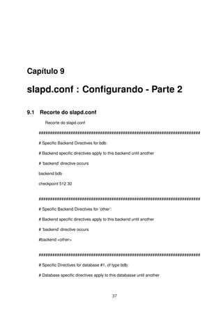 Capítulo 9
slapd.conf : Conﬁgurando - Parte 2
9.1 Recorte do slapd.conf
Recorte do slapd.conf
#######################################################################
# Speciﬁc Backend Directives for bdb:
# Backend speciﬁc directives apply to this backend until another
# ’backend’ directive occurs
backend bdb
checkpoint 512 30
#######################################################################
# Speciﬁc Backend Directives for ’other’:
# Backend speciﬁc directives apply to this backend until another
# ’backend’ directive occurs
#backend <other>
#######################################################################
# Speciﬁc Directives for database #1, of type bdb:
# Database speciﬁc directives apply to this databasse until another
37
 
