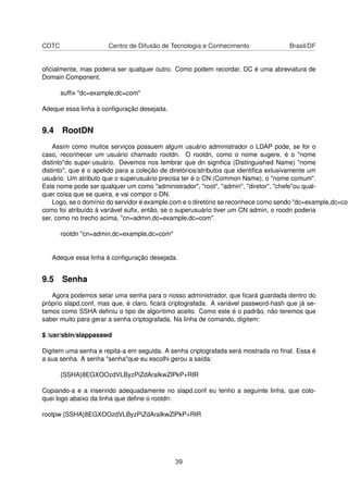 CDTC Centro de Difusão de Tecnologia e Conhecimento Brasil/DF
oﬁcialmente, mas poderia ser qualquer outro. Como podem recordar, DC é uma abreviatura de
Domain Component.
sufﬁx "dc=example,dc=com"
Adeque essa linha à conﬁguração desejada.
9.4 RootDN
Assim como muitos serviços possuem algum usuário administrador o LDAP pode, se for o
caso, reconhecer um usuário chamado rootdn. O rootdn, como o nome sugere, é o "nome
distinto"do super-usuário. Devemos nos lembrar que dn signiﬁca (Distinguished Name) "nome
distinto", que é o apelido para a coleção de diretórios/atributos que identiﬁca exlusivamente um
usuário. Um atributo que o superusuário precisa ter é o CN (Common Name), o "nome comum".
Este nome pode ser qualquer um como "administrador", "root", "admin", "diretor", "chefe"ou qual-
quer coisa que se queira, e vai compor o DN.
Logo, se o domínio do servidor é example.com e o diretório se reconhece como sendo "dc=example,dc=com
como foi atribuído à variável suﬁx, então, se o superusuário tiver um CN admin, o roodn poderia
ser, como no trecho acima, "cn=admin,dc=example,dc=com".
rootdn "cn=admin,dc=example,dc=com"
Adeque essa linha à conﬁguração desejada.
9.5 Senha
Agora podemos setar uma senha para o nosso administrador, que ﬁcará guardada dentro do
próprio slapd.conf, mas que, é claro, ﬁcará criptografada. A variável password-hash que já se-
tamos como SSHA deﬁniu o tipo de algorítimo aceito. Como este é o padrão, não teremos que
saber muito para gerar a senha criptografada. Na linha de comando, digitem:
$ /usr/sbin/slappasswd
Digitem uma senha e repita-a em seguida. A senha criptografada será mostrada no ﬁnal. Essa é
a sua senha. A senha "senha"que eu escolhi gerou a saída:
{SSHA}8EGXOOzdVLByzPiZdAraIkwZlPkP+RIR
Copiando-a e a inserindo adequadamente no slapd.conf eu tenho a seguinte linha, que colo-
quei logo abaixo da linha que deﬁne o rootdn:
rootpw {SSHA}8EGXOOzdVLByzPiZdAraIkwZlPkP+RIR
39
 