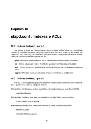 Capítulo 10
slapd.conf : Indexes e ACLs
10.1 Índices (indexes) - parte 1
Para otimizar a busca por informações no banco de dados o LDAP oferece a possibilidade
de associar os atributos a quatro categorias de otimização de buscas. Cada um dos índices cor-
responde a uma "matching rule"deﬁnida na sub-pasta schema. A seguir são listados os índices,
cada qual com uma breve descrição de seu uso:
• pres : Otimiza os testes para saber se um dado atributo realmente existe no diretório;
• eq : Otimiza a busca por valores de atributos que sejam idênticos ao padrão dado;
• sub : Otimiza a busca por sub-strings de valores de atributos que correspondam ao padrão
dado;
• approx : Otimiza a busca por valores de atributo semelhantes ao padrão dado.
10.2 Índices (indexes) - parte 2
Para que as otimizações se apliquem precisamos associar (indexar) atributos com esses índi-
ces, o que funciona segundo a seguinte sintaxe:
# Para atribuir o índice eq ao atributo objectClass (atribuição necessária para OpenLDAP 2):
index objectClass eq
# Para atribuir os índices eq e approx aos atributos cn e objectClass na mesma linha:
index cn,objectClass eq,approx
# O mesmo poderia ser feito, no entanto, em duas (ou mais, se necessário) linhas:
index cn eq,aprox
index objectClass eq,approx
41
 