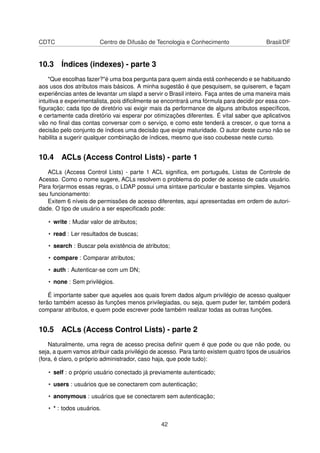 CDTC Centro de Difusão de Tecnologia e Conhecimento Brasil/DF
10.3 Índices (indexes) - parte 3
"Que escolhas fazer?"é uma boa pergunta para quem ainda está conhecendo e se habituando
aos usos dos atributos mais básicos. A minha sugestão é que pesquisem, se quiserem, e façam
experiências antes de levantar um slapd a servir o Brasil inteiro. Faça antes de uma maneira mais
intuitiva e experimentalista, pois diﬁcilmente se encontrará uma fórmula para decidir por essa con-
ﬁguração; cada tipo de diretório vai exigir mais da performance de alguns atributos especíﬁcos,
e certamente cada diretório vai esperar por otimizações diferentes. É vital saber que aplicativos
vão no ﬁnal das contas conversar com o serviço, e como este tenderá a crescer, o que torna a
decisão pelo conjunto de índices uma decisão que exige maturidade. O autor deste curso não se
habilita a sugerir qualquer combinação de índices, mesmo que isso coubesse neste curso.
10.4 ACLs (Access Control Lists) - parte 1
ACLs (Access Control Lists) - parte 1 ACL signiﬁca, em português, Listas de Controle de
Acesso. Como o nome sugere, ACLs resolvem o problema do poder de acesso de cada usuário.
Para forjarmos essas regras, o LDAP possui uma sintaxe particular e bastante simples. Vejamos
seu funcionamento:
Exitem 6 níveis de permissões de acesso diferentes, aqui apresentadas em ordem de autori-
dade. O tipo de usuário a ser especiﬁcado pode:
• write : Mudar valor de atributos;
• read : Ler resultados de buscas;
• search : Buscar pela existência de atributos;
• compare : Comparar atributos;
• auth : Autenticar-se com um DN;
• none : Sem privilégios.
É importante saber que aqueles aos quais forem dados algum privilégio de acesso qualquer
terão também acesso às funções menos privilegiadas, ou seja, quem puder ler, também poderá
comparar atributos, e quem pode escrever pode também realizar todas as outras funções.
10.5 ACLs (Access Control Lists) - parte 2
Naturalmente, uma regra de acesso precisa deﬁnir quem é que pode ou que não pode, ou
seja, a quem vamos atribuir cada privilégio de acesso. Para tanto existem quatro tipos de usuários
(fora, é claro, o próprio administrador, caso haja, que pode tudo):
• self : o próprio usuário conectado já previamente autenticado;
• users : usuários que se conectarem com autenticação;
• anonymous : usuários que se conectarem sem autenticação;
• * : todos usuários.
42
 