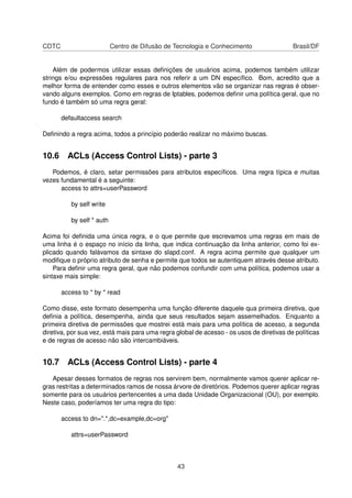 CDTC Centro de Difusão de Tecnologia e Conhecimento Brasil/DF
Além de podermos utilizar essas deﬁnições de usuários acima, podemos também utilizar
strings e/ou expressões regulares para nos referir a um DN especíﬁco. Bom, acredito que a
melhor forma de entender como esses e outros elementos vão se organizar nas regras é obser-
vando alguns exemplos. Como em regras de Iptables, podemos deﬁnir uma política geral, que no
fundo é também só uma regra geral:
defaultaccess search
Deﬁnindo a regra acima, todos a princípio poderão realizar no máximo buscas.
10.6 ACLs (Access Control Lists) - parte 3
Podemos, é claro, setar permissões para atributos especíﬁcos. Uma regra típica e muitas
vezes fundamental é a seguinte:
access to attrs=userPassword
by self write
by self * auth
Acima foi deﬁnida uma única regra, e o que permite que escrevamos uma regras em mais de
uma linha é o espaço no início da linha, que indica continuação da linha anterior, como foi ex-
plicado quando falávamos da sintaxe do slapd.conf. A regra acima permite que qualquer um
modiﬁque o próprio atributo de senha e permite que todos se autentiquem através desse atributo.
Para deﬁnir uma regra geral, que não podemos confundir com uma política, podemos usar a
sintaxe mais simple:
access to * by * read
Como disse, este formato desempenha uma função diferente daquele qua primeira diretiva, que
deﬁnia a política, desempenha, ainda que seus resultados sejam assemelhados. Enquanto a
primeira diretiva de permissões que mostrei está mais para uma política de acesso, a segunda
diretiva, por sua vez, está mais para uma regra global de acesso - os usos de diretivas de políticas
e de regras de acesso não são intercambiáveis.
10.7 ACLs (Access Control Lists) - parte 4
Apesar desses formatos de regras nos servirem bem, normalmente vamos querer aplicar re-
gras restritas a determinados ramos de nossa árvore de diretórios. Podemos querer aplicar regras
somente para os usuários pertencentes a uma dada Unidade Organizacional (OU), por exemplo.
Neste caso, poderíamos ter uma regra do tipo:
access to dn=".*,dc=example,dc=org"
attrs=userPassword
43
 