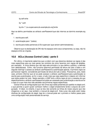 CDTC Centro de Difusão de Tecnologia e Conhecimento Brasil/DF
by self write
by * auth
by dn=".*,ou=superusers,dc=example,dc=org"write
Aqui se deﬁniu permissões ao atributo userPassword que são internos ao domínio example.org
de:
1. escrita para self;
2. autenticação para * (todos);
3. escrita para todos pertences à OU superuser (que seriam administradores);
Observe que na declaração do DN não há espaços entre seus componentes, ou seja, não há
espaços entre as vírgulas.
10.8 ACLs (Access Control Lists) - parte 5
Por último, é importante sabermos que a ordem com que devemos declarar as regras é das
mais especíﬁcas para as mais gerais (ao contrário de como fazemos com regras de Iptables,
por exemplo). A única diretiva que não seja este princípio é a que deﬁne a política, a deﬁnida
com defaultaccess. Enﬁm, não funciona setarmos permissão de leitura de tudo a todos e em
seguida restringir o acesso ao atributo userPassword a autenticação apenas. A primeira regra vai
permanecer regente, concedendo permissão de leitura de tudo a todos. Precisamos, pois, neste
caso, primeiro informar que só se pode acessar o atributo userPassword para autenticação (e
escrita para autenticados, se for o caso, e tudo mais que seja especíﬁco) e depois sim informar
que todos podem ler tudo. Neste exemplo o LDAP lerá a última regra já com a ressalva de que
especiﬁcamente o atributo userPassword só pode ser acessado para autenticação e escrita se for
o caso (e o que mais tiver sido decidido nas primeiras regras especíﬁcas).
Outras linhas de conﬁgurações que não vimos aqui estão presentes por padrão no slapd.conf,
o que permite a quem quiser conhecer melhor o slapd simplismente lendo o arquivo de conﬁ-
guração. O ideal, no entanto, é que se leia não somente as linhas do nosso arquivo que não
chegamos a ver aqui, mas também o manual do slapd.conf. Este curso não pode cobrir todas
diretivas de conﬁguração do slapd, logo ler o manual pode ser o primeiro e melhor passo para
uma conﬁguração mais personalizada do serviço.
44
 