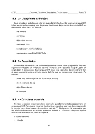 CDTC Centro de Difusão de Tecnologia e Conhecimento Brasil/DF
11.3 2 - Listagem de atribuições
Cada entrada de atributo deve estar em sua própria linha, logo não há em um arquivo LDIF
linhas que contenham mais de uma declaração de atributos. Logo, dentro de um texto LDIF en-
contraremos linhas como, por exemplo:
uid: tomasrc
cn: Tomas
objectclass: account
uidnumber: 1001
homedirectory: /mnt/home/tomas
userpassword: cryptEDgToXSJ7OeAs
11.4 3 - Comentários
Comentários em um texto LDIF são identiﬁcados linha-a-linha, sendo que para que uma linha
seja reconhecida como um comentário ela deve ser iniciada com o caractere sharp "# ", como em
scripts bash. A peculiaridade de um arquivo LDIF é que nele o caractere de comentário "# "tem
de estar necessariamente na primeira coluna da linha para ser corretamente interpretado. Por
exemplo:
#LDIF para a atualização do dn: dc=example, dc=org
dn: dc=example, dc=org
objectClass: domain
dc: example
11.5 4 - Caracteres especiais
Como de se esperar, existem caracteres reservados que são interpretados especialmente em
uma arquivo LDIF. Para que se interprete literalmente um caractere reservado devemos precedê-
lo, também como de se esperar, de uma barra invertida "". Obviamente, # é reservado e para
nos referirmos literalmente ao caractere # devemos escrever "# ". O mesmo vale para a seguinte
lista de caracteres especiais, além do próprio #:
• + (sinal de soma)
• , (vírgula)
46
 