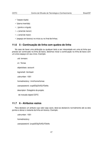 CDTC Centro de Difusão de Tecnologia e Conhecimento Brasil/DF
• "(aspas dupla)
• (barra invertida)
• ; (ponto e vírgula)
• < (sinal de menor)
• > (sinal de maior)
• (espaço em branco) no início ou no ﬁnal de linhas;
11.6 5 - Continuação de linha com quebra de linha
No caso de haver uma atribuição ou qualquer texto a ser interpretado em uma só linha que
precise ser continuado na linha de baixo, devemos iniciar a continuação na linha de baixo com
um único espaço em seu início. Exemplo:
uid: tomasrc
cn: Tomas
objectclass: account
loginshell: /bin/bash
uidnumber: 1001
homedirectory: /mnt/home/tomas
userpassword: cryptEDgToXSJ7OeAs
descripton: Estagiário do projeto
de inclusão digital CDTC
11.7 6 - Atributos vazios
Para declarar um atributo cujo valor seja vazio, deve-se declará-lo normalmente até os dois
pontos e deixar o restante da linha em branco. Exemplo:
uidnumber: 1001
homedirectory:
userpassword: {crypt}EDgToXSJ7OeAs
47
 