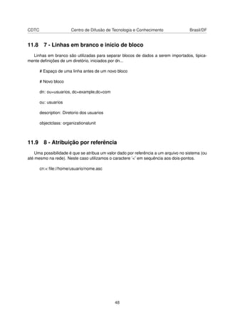 CDTC Centro de Difusão de Tecnologia e Conhecimento Brasil/DF
11.8 7 - Linhas em branco e início de bloco
Linhas em branco são utilizadas para separar blocos de dados a serem importados, tipica-
mente deﬁnições de um diretório, iniciados por dn...
# Espaço de uma linha antes de um novo bloco
# Novo bloco
dn: ou=usuarios, dc=example,dc=com
ou: usuarios
description: Diretorio dos usuarios
objectclass: organizationalunit
11.9 8 - Atribuição por referência
Uma possibilidade é que se atribua um valor dado por referência a um arquivo no sistema (ou
até mesmo na rede). Neste caso utilizamos o caractere ’<’ em sequência aos dois-pontos.
cn:< ﬁle://home/usuario/nome.asc
48
 