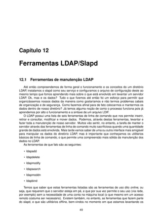 Capítulo 12
Ferramentas LDAP/Slapd
12.1 Ferramentas de manutenção LDAP
Até então compreendemos de forma geral o funcionamento e os conceitos do um diretório
LDAP, instalamos o slapd como seu serviço e conﬁguramos o arquivo de conﬁguração deste ao
mesmo tempo que fomos aprendendo mais sobre o que está envolvido em levantar um servidor
LDAP. Ok, mas e os dados? Tudo o que ﬁzemos até então foi um esforço para permitir que
organizássemos nossos dados da maneira como gostaríamos e não termos problemas cabais
de organização e de segurança. Como fazemos aﬁnal para de fato colocarmos e mantermos os
dados dentro de nosso diretório? Já temos alguma noção de como o processo funciona pois já
aprendemos por alto o funcionamento e a sintaxe de um arquivo LDIF.
O LDAP possui uma lista de seis ferramentas de linha de comando que nos permite inserir,
retirar e consultar, modiﬁcar e mover dados. Podemos, através destas ferramentas, levantar e
fazer toda a manutenção de nosso servidor. Muitos vão sentir, no entanto, a tarefa de manter o
servidor através das ferramentas de linha de comando muito sacriﬁciosa quando uma quantidade
grande de dados está envolvida. Mais tarde vamos saber de uma ou outra interface mais amigável
para manipular os dados do diretório LDAP, mas é importante que conheçamos os utilitários
básicos de linha de comando, o que permite uma compreensão mais sólida da manutenção dos
dados no LDAP.
As ferramentas de que falo são as seguintes:
• ldapadd
• ldapdelete
• ldapmodify
• ldapsearch
• ldapmoddn
• ldapbind
Temos que saber que estas ferramentas listadas são as ferramentas de uso dito online, ou
seja, que requerem que o servidor esteja em pé, e que por sua vez permite o seu uso (via rede,
por exemplo) sem a necessidade de uma conta na máquina local (o que mesmo em um acesso
remoto costuma ser necessário). Existem também, no entanto, as ferramentas que fazem parte
do slapd, e que são utilitários ofﬂine, bem-vindos no momento em que estamos levantando os
49
 