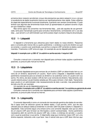CDTC Centro de Difusão de Tecnologia e Conhecimento Brasil/DF
primeiros do(s) nosso(s) servidor(es), já que não precisamos que ele(s) esteja(m) no ar, e já que
a transferência de dados localmente costuma ser signiﬁcativamente mais rápida. Estes utilitários
do slapd são especialmente funcionais localmente, e portanto nem sempre convenientes. É justo
lembrar que algumas das ferramentas locais foram já apresentadas en passant durante a lição
em que instalamos o slapd.
Mas vamos agora nos concentrar nas ferramentas ldap..., pois são aquelas de uso generali-
zado, tanto para manutenção quanto para consulta e levantamento, contrastando com o uso das
slap..., que servem a um administrador que tenha acesso (login) à própria máquina de produção.
12.2 1 - Ldapadd
O ldapadd é a ferramenta que utilizamos para inserir dados no nosso diretório. Passamos
para o comando pelo menos três ou quatro parâmetros: o endereço e porta do diretório ao qual
se conectar, o usuário a ser autenticado, sua senha e o arquivo LDIF contendo os dados a serem
inseridos. Finalmente o LDIF entra em jogo. Um exemplo de uso do ldapadd poderia ser:
ldapadd -h example.com -p 389 -D "cn=admin-w senha-secreta -f arquivo1.ldif
Consulte o manual com o comando man ldapadd para conhecer todas opções e parâmetros
possíveis, ou procure pelo manual na internet.
12.3 2 - Ldapdelete
O comando ldapdelete serve para remover de um diretório LDAP um determinado ítem ou um
ramo de um diretório, tipicamente um usuário. Assim como o ldapadd, o ldapdelete recebe os
parâmetros necessários para se conectar ao diretório e se autenticar como um usuário com sua
senha. Por último, ele deve receber o DN do ítem a ser removido do diretório. Naturalmente, este
usuário deverá possuir as permissões setadas por ACLs para remover o ítem dado. Tipicamente
esse usuário é um administrador (não necessariamente de todo o servidor, mas possivelmente
de toda uma OU, por exemplo).
Um exemplo de uso do ldapdelete poderia ser:
ldapdelete -h example.com -p 389 -D "cn=admin-w senha-secreta "cn=carlota,ou=gerencia,dc=exam
Consulte o manual com o comando man ldapdelete para conhecer todas opções e parâmetros
possíveis, ou procure pelo manual na internet.
12.4 3 - Ldapmodify
O comando ldapmodify é como um comando de manutenção genérica dos dados do servidor.
Ele é capaz tanto de adicionar quanto de deletar dados, o que permite, enﬁm, que ele seja
utilizado para se adequar dados já existentes no servidor (além de poder substituir o ldapadd e o
ldapdelete). Este comando segue uma sintaxe como a do comando ldapadd, visto que se utiliza
de um arquivo LDIF para fornecer as informações a serem acrescentadas. Outros parâmetros
necessários além do caminho do arquivo LDIF são, é claro, o endereço do servidor, o usuário
com o qual se autenticar e sua senha. O ldapmodify exige que montemos nosso LDIF com uma
diretiva especial, indicando a ele o que fazer. Isso é natural visto que o LDIF deve informar aqui
50
 
