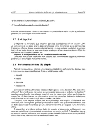 CDTC Centro de Difusão de Tecnologia e Conhecimento Brasil/DF
-b "cn=maria,ou=funcionarios,dc=example,dc=com"
-N "ou=administradores,dc=example,dc=com"
Consulte o manual com o comando man ldapmoddn para conhecer todas opções e parâmetros
possíveis, ou procure pelo manual na internet.
12.7 6 - Ldapbind
O ldapbind é a ferramenta que utilizamos para nos autenticarmos em um servidor LDAP.
Já conhecemos o uso deste através dos exemplos das outras ferramentas que já conhecemos.
Precisamos informar de que servidor estamos falando (-h), sua porta de escuta (-p), o nome de
login (-D) e a senha deste (-w, para autenticação simples ou -W para autenticação com SSL). Um
exemplo de uso do ldapbind poderia ser:
ldapbind -h example.com -p 389 -D "cn=admin-w senha-secreta
Consulte o manual com o comando man ldapbind para conhecer todas opções e parâmetros
possíveis, ou procure pelo manual na internet.
12.8 Ferramentas ofﬂine (do slapd)
Agora é interessante que listemos em uma apresentação breve as ferramentas do slapd para
(re)conhecermos suas possibilidades. Entre os utilitários slap estão:
• slapadd
• slapcat
• slapindex
• slappasswd
Como devem lembrar, utilizamos o slappasswd para gerar a senha do rootdn. Mas e os outros
utilitários? Bom, lembra das marcações que vimos poder setar para os atributos no slapd.conf?
Aquelas marcações são chamadas de index(es), que é a palavra que iniciava as diretivas das
marcações. O slapindex nos permite atualizar e associar marcações (indexes) a atributos na
medida em que os dados se multiplicarem no backend de dados.
O slapadd, como se pode imaginar, tem a função análoga a do ldapadd. O slapadd é mais
adequado para a inserção de grandes quantidades de dados, visto que uma transferência local
de dados costuma ser mais rápida que uma transferência online, e o slapadd é uma ferramenta
ofﬂine.
O slapcat tem a função de solicitar dados do servidor, analogamente ao ldapsearch, mas
retorna o conteúdo de todo um diretório e nos entrega um arquivo em LDIF. O slapadd e o slapcat
recebem os mesmos parâmetros, mas enquanto para o slapadd nós fornecemos um arquivo LDIF,
com o slapcat nós informamos onde ele deve escrever o seu.
52
 