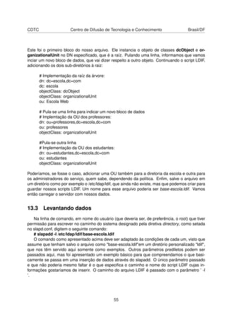 CDTC Centro de Difusão de Tecnologia e Conhecimento Brasil/DF
Este foi o primeiro bloco do nosso arquivo. Ele instancia o objeto de classes dcObject e or-
ganizationalUnit no DN especiﬁcado, que é a raíz. Pulando uma linha, informamos que vamos
inciar um novo bloco de dados, que vai dizer respeito a outro objeto. Continuando o script LDIF,
adicionando os dois sub-diretórios à raiz:
# Implementação da raíz da árvore:
dn: dc=escola,dc=com
dc: escola
objectClass: dcObject
objectClass: organizationalUnit
ou: Escola Web
# Pula-se uma linha para indicar um novo bloco de dados
# Implemtação da OU dos professores:
dn: ou=professores,dc=escola,dc=com
ou: professores
objectClass: organizationalUnit
#Pula-se outra linha
# Implementação da OU dos estudantes:
dn: ou=estudantes,dc=escola,dc=com
ou: estudantes
objectClass: organizationalUnit
Poderíamos, se fosse o caso, adicionar uma OU também para a diretoria da escola e outra para
os administradores do serviço, quem sabe, dependendo da política. Enﬁm, salve o arquivo em
um diretório como por exemplo o /etc/ldap/ldif, que ainda não existe, mas que podemos criar para
guardar nossos scripts LDIF. Um nome para esse arquivo poderia ser base-escola.ldif. Vamos
então carregar o servidor com nossos dados.
13.3 Levantando dados
Na linha de comando, em nome do usuário (que deveria ser, de preferência, o root) que tiver
permissão para escrever no caminho do sistema designado pela diretiva directory, como setada
no slapd.conf, digitem o seguinte comando:
# slapadd -l /etc/ldap/ldif/base-escola.ldif
O comando como apresentado acima deve ser adaptado às condições de cada um, visto que
assume que tenham salvo o arquivo como "base-escola.ldif"em um diretório personalizado "ldif",
que nos têm servido aqui somente como exemplos. Outros parâmetros prediletos podem ser
passados aqui, mas foi apresentado um exemplo básico para que compreendamos o que basi-
camente se passa em uma inserção de dados através do slapadd. O único parâmetro passado
e que não poderia mesmo faltar é o que especiﬁca o caminho e nome do script LDIF cujas in-
formações gostaríamos de inserir. O caminho do arquivo LDIF é passado com o parâmetro ’ -l
’.
55
 