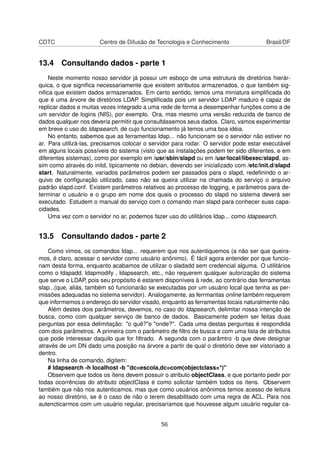 CDTC Centro de Difusão de Tecnologia e Conhecimento Brasil/DF
13.4 Consultando dados - parte 1
Neste momento nosso servidor já possui um esboço de uma estrutura de diretórios hierár-
quica, o que signiﬁca necessariamente que existem atributos armazenados, o que também sig-
niﬁca que existem dados armazenados. Em certo sentido, temos uma miniatura simpliﬁcada do
que é uma árvore de diretórios LDAP. Simpliﬁcada pois um servidor LDAP maduro é capaz de
replicar dados e muitas vezes integrado a uma rede de forma a desempenhar funções como a de
um servidor de logins (NIS), por exemplo. Ora, mas mesmo uma versão reduzida de banco de
dados qualquer nos deveria permitir que consultássemos seus dados. Claro, vamos experimentar
em breve o uso do ldapsearch, de cujo funcionamento já temos uma boa idéia.
No entanto, sabemos que as ferramentas ldap... não funcionam se o servidor não estiver no
ar. Para utilizá-las, precisamos colocar o servidor para rodar. O servidor pode estar executável
em alguns locais possíveis do sistema (visto que as instalações podem ter sido diferentes, e em
diferentes sistemas), como por exemplo em /usr/sbin/slapd ou em /usr/local/libexec/slapd, as-
sim como através do initd, tipicamente no debian, devendo ser inicializado com /etc/init.d/slapd
start. Naturalmente, variados parâmetros podem ser passados para o slapd, redeﬁnindo o ar-
quivo de conﬁguração utilizado, caso não se queira utilizar na chamada do serviço o arquivo
padrão slapd.conf. Existem parâmetros relativos ao processo de logging, e parâmetros para de-
terminar o usuário e o grupo em nome dos quais o processo do slapd no sistema deverá ser
executado. Estudem o manual do serviço com o comando man slapd para conhecer suas capa-
cidades.
Uma vez com o servidor no ar, podemos fazer uso do utilitários ldap... como ldapsearch.
13.5 Consultando dados - parte 2
Como vimos, os comandos ldap... requerem que nos autentiquemos (a não ser que queira-
mos, é claro, acessar o servidor como usuário anônimo). É fácil agora entender por que funcio-
nam desta forma, enquanto acabamos de utilizar o sladadd sem credencial alguma. O utilitários
como o ldapadd, ldapmodify , ldapsearch, etc., não requerem qualquer autorização do sistema
que serve o LDAP, pois seu propósito é estarem disponíveis à rede, ao contrário das ferramentas
slap...(que, aliás, também só funcionarão se executadas por um usuário local que tenha as per-
missões adequadas no sistema servidor). Analogamente, as ferrmantas online também requerem
que informemos o endereço do servidor visado, enquanto as ferramentas locais naturalmente não.
Além destes dois parâmetros, devemos, no caso do ldapsearch, delimitar nossa intenção de
busca, como com qualquer serviço de banco de dados. Basicamente podem ser feitas duas
perguntas por essa delimitação: "o quê?"e "onde?". Cada uma destas perguntas é respondida
com dois parâmetros. A primeira com o parâmetro de ﬁltro de busca e com uma lista de atributos
que pode interessar daquilo que for ﬁltrado. A segunda com o parâmtro -b que deve designar
através de um DN dado uma posição na árvore a partir de qual o diretório deve ser vistoriado a
dentro.
Na linha de comando, digitem:
# ldapsearch -h localhost -b "dc=escola,dc=com(objectclass=*)"
Observem que todos os ítens devem possuir o atributo objectClass, e que portanto pedir por
todas ocorrências do atributo objectClass é como solicitar também todos os ítens. Observem
também que não nos autenticamos, mas que como usuários anônimos temos acesso de leitura
ao nosso diretório, se é o caso de não o terem desabilitado com uma regra de ACL. Para nos
autencticarmos com um usuário regular, precisaríamos que houvesse algum usuário regular ca-
56
 