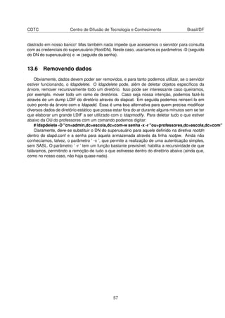 CDTC Centro de Difusão de Tecnologia e Conhecimento Brasil/DF
dastrado em nosso banco! Mas também nada impede que acessemos o servidor para consulta
com as credenciais do superusuário (RootDN). Neste caso, usaríamos os parâmetros -D (seguido
do DN do superusuário) e -w (seguido da senha).
13.6 Removendo dados
Obviamente, dados devem poder ser removidos, e para tanto podemos utilizar, se o servidor
estiver funcionando, o ldapdelete. O ldapdelete pode, além de deletar objetos especíﬁcos da
árvore, remover recursivamente todo um diretório. Isso pode ser interessante caso queiramos,
por exemplo, mover todo um ramo de diretórios. Caso seja nossa intenção, podemos fazê-lo
através de um dump LDIF do diretório através do slapcat. Em seguida podemos reinserí-lo em
outro ponto da árvore com o ldapadd. Essa é uma boa alternativa para quem precisa modiﬁcar
diversos dados de diretório estático que possa estar fora do ar durante alguns minutos sem se ter
que elaborar um grande LDIF a ser utilizado com o ldapmodify. Para deletar tudo o que estiver
abaixo da OU do professores com um comando podemos digitar:
# ldapdelete -D "cn=admin,dc=escola,dc=com-w senha -x -r "ou=professores,dc=escola,dc=com"
Claramente, deve-se substituir o DN do superusuário para aquele deﬁnido na diretiva rootdn
dentro do slapd.conf e a senha para aquela armazenada através da linha rootpw. Ainda não
conhecíamos, talvez, o parâmetro ’ -x ’, que permite a realização de uma autenticação simples,
sem SASL. O parâmetro ’ -r ’ tem um função bastante previsível, habilita a recursividade de que
falávamos, permitindo a remoção de tudo o que estivesse dentro do diretório abaixo (ainda que,
como no nosso caso, não haja quase nada).
57
 