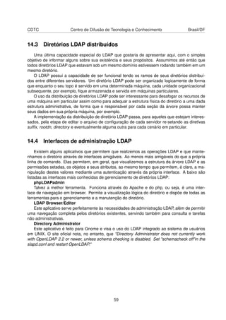 CDTC Centro de Difusão de Tecnologia e Conhecimento Brasil/DF
14.3 Diretórios LDAP distribuídos
Uma última capacidade especial do LDAP que gostaria de apresentar aqui, com o simples
objetivo de informar alguns sobre sua existência e seus propósitos. Assumimos até então que
todos diretórios LDAP que estavam sob um mesmo domínio estivessem rodando também em um
mesmo diretório.
O LDAP possui a capacidade de ser funcional tendo os ramos de seus diretórios distribuí-
dos entre diferentes servidores. Um diretório LDAP pode ser organizado logicamente de forma
que enquanto o seu topo é servido em uma determinada máquina, cada unidade organizacional
subsequente, por exemplo, ﬁque armazenada e servida em máquinas particulares.
O uso da distribuição de diretórios LDAP pode ser interessante para desafogar os recursos de
uma máquina em particular assim como para adequar a estrutura física do diretório a uma dada
estrutura administrativa, de forma que o responsável por cada seção da árvore possa manter
seus dados em sua própria máquina, por exemplo.
A implementação da distribuição de diretório LDAP passa, para aqueles que estejam interes-
sados, pela etapa de editar o arquivo de conﬁguração de cada servidor re-setando as diretivas
sufﬁx, rootdn, directory e eventualmente alguma outra para cada cenário em particular.
14.4 Interfaces de administração LDAP
Existem alguns aplicativos que permitem que realizemos as operações LDAP e que mante-
nhamos o diretório através de interfaces amigáveis. Ao menos mais amigáveis do que a própria
linha de comando. Elas permitem, em geral, que visualizemos a estrutura da árvore LDAP e as
permissões setadas, os objetos e seus atributos, ao mesmo tempo que permitem, é claro, a ma-
nipulação destes valores mediante uma autenticação através da própria interface. A baixo são
listadas as interfaces mais conhecidas de gerenciamento de diretórios LDAP:
phpLDAPadmin
Talvez a melhor ferramenta. Funciona através do Apache e do php, ou seja, é uma inter-
face de navegação em browser. Permite a visualização lógica do diretório e dispõe de todas as
ferramentas para o gerenciamento e a manutenção do diretório.
LDAP Browser/Editor
Este aplicativo serve perfeitamente às necessidades de administração LDAP, além de permitir
uma navegação completa pelos diretórios existentes, servindo também para consulta e tarefas
não administrativas.
Directory Administrator
Este aplicativo é feito para Gnome e visa o uso do LDAP integrado ao sistema de usuários
em UNIX. O site oﬁcial nota, no entanto, que "Directory Administrator does not currently work
with OpenLDAP 2.2 or newer, unless schema checking is disabled. Set "schemacheck off"in the
slapd.conf and restart OpenLDAP."
59
 