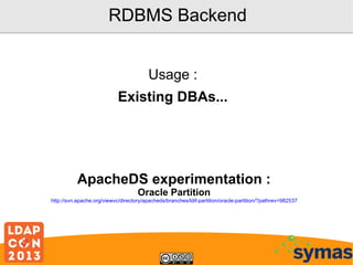 RDBMS Backend
Usage :
Existing DBAs...

ApacheDS experimentation :
Oracle Partition

http://svn.apache.org/viewvc/directory/apacheds/branches/ldif-partition/oracle-partition/?pathrev=982537

 