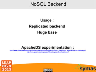 NoSQL Backend
Usage :
Replicated backend
Huge base

ApacheDS experimentation :

http://www.stefan-seelmann.de/media/presentations/3rdOpenHUG2010_Seelmann_ApacheDirectoryHBase.pdf
http://svn.apache.org/repos/asf/directory/sandbox/seelmann/

 