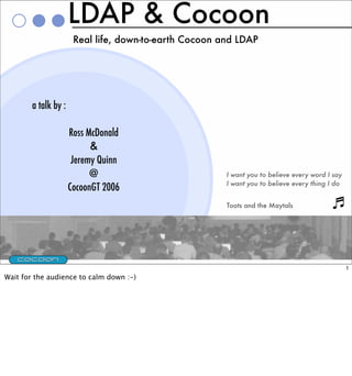 LDAP & Cocoon
                       Real life, down-to-earth Cocoon and LDAP




        a talk by :

                      Ross McDonald
                            &
                       Jeremy Quinn
                            @                           I want you to believe every word I say
                                                        I want you to believe every thing I do
                      CocoonGT 2006
                                                        Toots and the Maytals




                                                                                                 1
Wait for the audience to calm down :-)