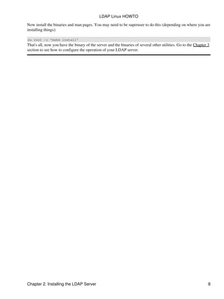 Now install the binaries and man pages. You may need to be superuser to do this (depending on where you are
installing things):
su root −c 'make install'
That's all, now you have the binary of the server and the binaries of several other utilities. Go to the Chapter 3
section to see how to configure the operation of your LDAP server.
LDAP Linux HOWTO
Chapter 2. Installing the LDAP Server 8
 