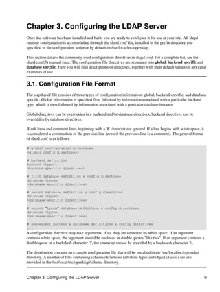 Chapter 3. Configuring the LDAP Server
Once the software has been installed and built, you are ready to configure it for use at your site. All slapd
runtime configuration is accomplished through the slapd.conf file, installed in the prefix directory you
specified in the configuration script or by default in /usr/local/etc/openldap.
This section details the commonly used configuration directives in slapd.conf. For a complete list, see the
slapd.conf(5) manual page. The configuration file directives are separated into global, backend specific and
database specific. Here you will find descriptions of directives, together with their default values (if any) and
examples of use.
3.1. Configuration File Format
The slapd.conf file consists of three types of configuration information: global, backend specific, and database
specific. Global information is specified first, followed by information associated with a particular backend
type, which is then followed by information associated with a particular database instance.
Global directives can be overridden in a backend and/or database directives, backend directives can be
overridden by database directives.
Blank lines and comment lines beginning with a '#' character are ignored. If a line begins with white space, it
is considered a continuation of the previous line (even if the previous line is a comment). The general format
of slapd.conf is as follows:
# global configuration directives
<global config directives>
# backend definition
backend <typeA>
<backend−specific directives>
# first database definition & config directives
database <typeA>
<database−specific directives>
# second database definition & config directives
database <typeB>
<database−specific directives>
# second "typeA" database definition & config directives
database <typeA>
<database−specific directives>
# subsequent backend & database definitions & config directives
...
A configuration directive may take arguments. If so, they are separated by white space. If an argument
contains white space, the argument should be enclosed in double quotes "like this". If an argument contains a
double quote or a backslash character `', the character should be preceded by a backslash character `'.
The distribution contains an example configuration file that will be installed in the /usr/local/etc/openldap
directory. A number of files containing schema definitions (attribute types and object classes) are also
provided in the /usr/local/etc/openldap/schema directory.
Chapter 3. Configuring the LDAP Server 9
 