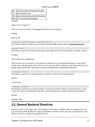 256 stats log connections/operations/results
512 stats log entries sent
1024 print communication with shell backends
2048 print entry parsing debugging
Example:
loglevel 255 or loglevel −1
This will cause lots and lots of debugging information to be syslogged.
Default:
loglevel 256
objectclass <RFC2252 Object Class Description>
This directive defines an object class. Check the following URL for more details: Schema Specification
referral <URI>
This directive specifies the referral to pass back when slapd cannot find a local database to handle a request.
Example:
referral ldap://root.openldap.org
This will refer non−local queries to the global root LDAP server at the OpenLDAP Project. Smart LDAP
clients can re−ask their query at that server, but note that most of these clients are only going to know how to
handle simple LDAP URLs that contain a host part and optionally a distinguished name part.
sizelimit <integer>
This directive specifies the maximum number of entries to return from a search operation.
Default:
sizelimit 500
timelimit <integer>
This directive specifies the maximum number of seconds (in real time) slapd will spend answering a search
request. If a request is not finished in this time, a result indicating an exceeded timelimit will be returned.
Default:
timelimit 3600
3.3. General Backend Directives
Directives in this section apply only to the backend in which they are defined. They are supported by every
type of backend. Backend directives apply to all databases instances of the same type and, depending on the
directive, may be overridden by database directives.
LDAP Linux HOWTO
Chapter 3. Configuring the LDAP Server 11
 
