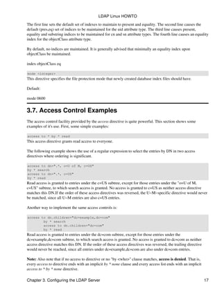 The first line sets the default set of indexes to maintain to present and equality. The second line causes the
default (pres,eq) set of indices to be maintained for the uid attribute type. The third line causes present,
equality and substring indices to be maintained for cn and sn attribute types. The fourth line causes an equality
index for the objectClass attribute type.
By default, no indices are maintained. It is generally advised that minimally an equality index upon
objectClass be maintained.
index objectClass eq
mode <integer>
This directive specifies the file protection mode that newly created database index files should have.
Default:
mode 0600
3.7. Access Control Examples
The access control facility provided by the access directive is quite powerful. This section shows some
examples of it's use. First, some simple examples:
access to * by * read
This access directive grants read access to everyone.
The following example shows the use of a regular expression to select the entries by DN in two access
directives where ordering is significant.
access to dn=".*, o=U of M, c=US"
by * search
access to dn=".*, c=US"
by * read
Read access is granted to entries under the c=US subtree, except for those entries under the "o=U of M,
c=US" subtree, to which search access is granted. No access is granted to c=US as neither access directive
matches this DN.If the order of these access directives was reversed, the U−M−specific directive would never
be matched, since all U−M entries are also c=US entries.
Another way to implement the same access controls is:
access to dn.children="dc=example,dc=com"
by * search
access to dn.children="dc=com"
by * read
Read access is granted to entries under the dc=com subtree, except for those entries under the
dc=example,dc=com subtree, to which search access is granted. No access is granted to dc=com as neither
access directive matches this DN. If the order of these access directives was reversed, the trailing directive
would never be reached, since all entries under dc=example,dc=com are also under dc=com entries.
Note: Also note that if no access to directive or no "by <who>" clause matches, access is denied. That is,
every access to directive ends with an implicit by * none clause and every access list ends with an implicit
access to * by * none directive.
LDAP Linux HOWTO
Chapter 3. Configuring the LDAP Server 17
 