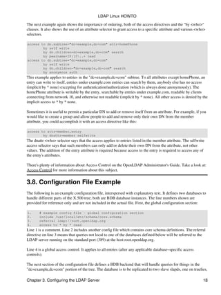 The next example again shows the importance of ordering, both of the access directives and the "by <who>"
clauses. It also shows the use of an attribute selector to grant access to a specific attribute and various <who>
selectors.
access to dn.subtree="dc=example,dc=com" attr=homePhone
by self write
by dn.children=dc=example,dc=com" search
by peername=IP:10..+ read
access to dn.subtree="dc=example,dc=com"
by self write
by dn.children="dc=example,dc=com" search
by anonymous auth
This example applies to entries in the "dc=example,dc=com" subtree. To all attributes except homePhone, an
entry can write to itself, entries under example.com entries can search by them, anybody else has no access
(implicit by * none) excepting for authentication/authorization (which is always done anonymously). The
homePhone attribute is writable by the entry, searchable by entries under example.com, readable by clients
connecting from network 10, and otherwise not readable (implicit by * none). All other access is denied by the
implicit access to * by * none.
Sometimes it is useful to permit a particular DN to add or remove itself from an attribute. For example, if you
would like to create a group and allow people to add and remove only their own DN from the member
attribute, you could accomplish it with an access directive like this:
access to attr=member,entry
by dnattr=member selfwrite
The dnattr <who> selector says that the access applies to entries listed in the member attribute. The selfwrite
access selector says that such members can only add or delete their own DN from the attribute, not other
values. The addition of the entry attribute is required because access to the entry is required to access any of
the entry's attributes.
There's plenty of information about Access Control on the OpenLDAP Administrator's Guide. Take a look at:
Access Control for more information about this subject.
3.8. Configuration File Example
The following is an example configuration file, interspersed with explanatory text. It defines two databases to
handle different parts of the X.500 tree; both are BDB database instances. The line numbers shown are
provided for reference only and are not included in the actual file. First, the global configuration section:
1. # example config file − global configuration section
2. include /usr/local/etc/schema/core.schema
3. referral ldap://root.openldap.org
4. access to * by * read
Line 1 is a comment. Line 2 includes another config file which contains core schema definitions. The referral
directive on line 3 means that queries not local to one of the databases defined below will be referred to the
LDAP server running on the standard port (389) at the host root.openldap.org.
Line 4 is a global access control. It applies to all entries (after any applicable database−specific access
controls).
The next section of the configuration file defines a BDB backend that will handle queries for things in the
"dc=example,dc=com" portion of the tree. The database is to be replicated to two slave slapds, one on truelies,
LDAP Linux HOWTO
Chapter 3. Configuring the LDAP Server 18
 