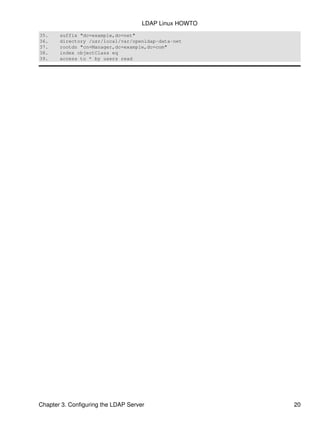 35. suffix "dc=example,dc=net"
36. directory /usr/local/var/openldap−data−net
37. rootdn "cn=Manager,dc=example,dc=com"
38. index objectClass eq
39. access to * by users read
LDAP Linux HOWTO
Chapter 3. Configuring the LDAP Server 20
 