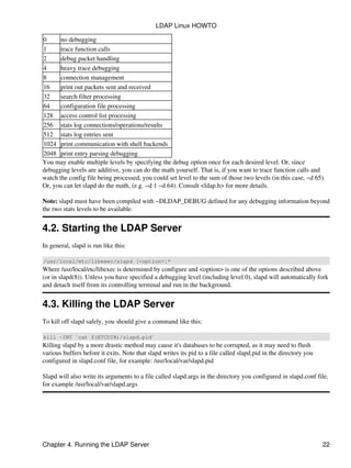 0 no debugging
1 trace function calls
2 debug packet handling
4 heavy trace debugging
8 connection management
16 print out packets sent and received
32 search filter processing
64 configuration file processing
128 access control list processing
256 stats log connections/operations/results
512 stats log entries sent
1024 print communication with shell backends
2048 print entry parsing debugging
You may enable multiple levels by specifying the debug option once for each desired level. Or, since
debugging levels are additive, you can do the math yourself. That is, if you want to trace function calls and
watch the config file being processed, you could set level to the sum of those two levels (in this case, −d 65).
Or, you can let slapd do the math, (e.g. −d 1 −d 64). Consult <ldap.h> for more details.
Note: slapd must have been compiled with −DLDAP_DEBUG defined for any debugging information beyond
the two stats levels to be available.
4.2. Starting the LDAP Server
In general, slapd is run like this:
/usr/local/etc/libexec/slapd [<option>]*
Where /usr/local/etc/libexec is determined by configure and <option> is one of the options described above
(or in slapd(8)). Unless you have specified a debugging level (including level 0), slapd will automatically fork
and detach itself from its controlling terminal and run in the background.
4.3. Killing the LDAP Server
To kill off slapd safely, you should give a command like this:
kill −INT `cat $(ETCDIR)/slapd.pid`
Killing slapd by a more drastic method may cause it's databases to be corrupted, as it may need to flush
various buffers before it exits. Note that slapd writes its pid to a file called slapd.pid in the directory you
configured in slapd.conf file, for example: /usr/local/var/slapd.pid
Slapd will also write its arguments to a file called slapd.args in the directory you configured in slapd.conf file,
for example /usr/local/var/slapd.args
LDAP Linux HOWTO
Chapter 4. Running the LDAP Server 22
 