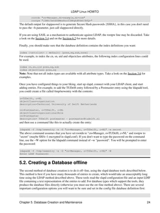 rootdn "cn=Manager,dc=example,dc=com"
rootpw "{SHA}5en6G6MezRroT3XKqkdPOmY/BfQ="
The default output for slappasswd is to generate Secure Hash passwords {SSHA}, in this case you don't need
to pass the −h parameter, just call slappasswd directly.
If you are using SASL as a mechanism to authenticate against LDAP, the rootpw line may be discarded. Take
a look on the Section 3.4 and on the Section 6.2 for more details.
Finally, you should make sure that the database definition contains the index definitions you want:
index {<attrlist> | default} [pres,eq,sub,none]
For example, to index the cn, sn, uid and objectclass attributes, the following index configuration lines could
be used.
index cn,sn,uid pres,eq,sub
index objectClass pres,eq
Note: Note that not all index types are available with all attribute types. Take a look on the Section 3.6 for
examples.
Once you have configured things to your liking, start up slapd, connect with your LDAP client, and start
adding entries. For example, to add the TUDelft entry followed by a Postmaster entry using the ldapadd tool,
you could create a file called /tmp/newentry with the contents:
o=TUDelft, c=NL
objectClass=organization
description=Technical University of Delft Netherlands
cn=Postmaster, o=TUDelft, c=NL
objectClass=organizationalRole
cn=Postmaster
description= TUDelft postmaster − postmaster@tudelft.nl
and then use a command like this to actually create the entry:
ldapadd −f /tmp/newentry −x −D "cn=Manager, o=TUDelft, c=NL" −w secret
The above command assumes that you have set rootdn to "cn=Manager, o=TUDelft, c=NL" and rootpw to
"secret" (maybe SHA−1 encrypted in slapd.conf). If you don't want to type the password on the command
line, use the −W option for the ldapadd command instead of −w "password". You will be prompted to enter
the password:
ldapadd −f /tmp/newentry −x −D "cn=Manager, o=TUDelft, c=NL" −W
Enter LDAP Password:
5.2. Creating a Database offline
The second method of database creation is to do it off−line, using the slapd database tools described below.
This method is best if you have many thousands of entries to create, which would take an unacceptably long
time using the LDAP method described above. These tools read the slapd configuration file and an input LDIF
file containing a text representation of the entries to add. For database types which support the tools, they
produce the database files directly (otherwise you must use the on−line method above). There are several
important configuration options you will want to be sure and set in the config file database definition first:
LDAP Linux HOWTO
Chapter 5. Database Creation and Maintenance 24
 